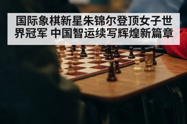 国际象棋新星朱锦尔登顶女子世界冠军 中国智运续写辉煌新篇章