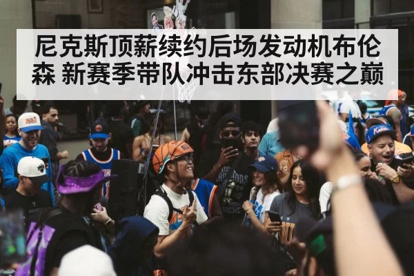 尼克斯顶薪续约后场发动机布伦森 新赛季带队冲击东部决赛之巅