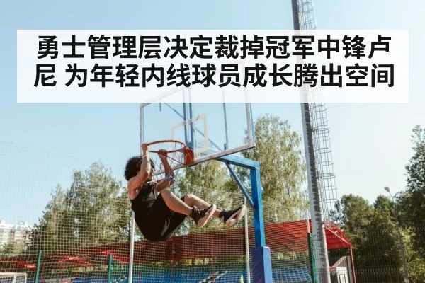 勇士管理层决定裁掉冠军中锋卢尼 为年轻内线球员成长腾出空间