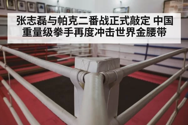 张志磊与帕克二番战正式敲定 中国重量级拳手再度冲击世界金腰带