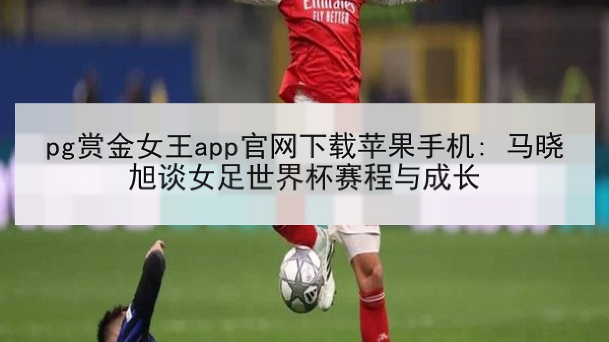 pg赏金女王app官网下载苹果手机: 马晓旭谈女足世界杯赛程与成长 pg赏金女王app官网下载苹果手机: 马晓旭谈女足世界杯赛程与成长