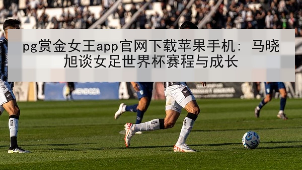pg赏金女王app官网下载苹果手机: 马晓旭谈女足世界杯赛程与成长